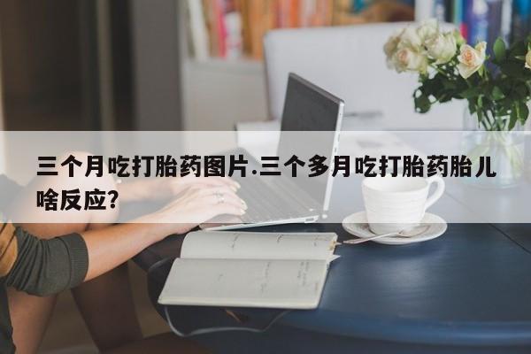网上米索前列醇在线下单三个月吃打胎药图片.三个多月吃打胎药胎儿啥反应？