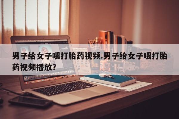 网上米索前列醇在线下单男子给女子喂打胎药视频.男子给女子喂打胎药视频播放？