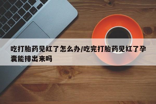 网上米索前列醇在线下单吃打胎药见红了怎么办/吃完打胎药见红了孕囊能排出来吗