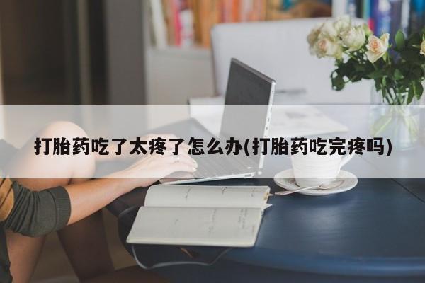 网上米索前列醇在线下单打胎药吃了太疼了怎么办(打胎药吃完疼吗)