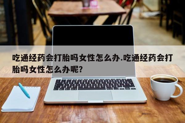 网上米索前列醇在线下单吃通经药会打胎吗女性怎么办.吃通经药会打胎吗女性怎么办呢？
