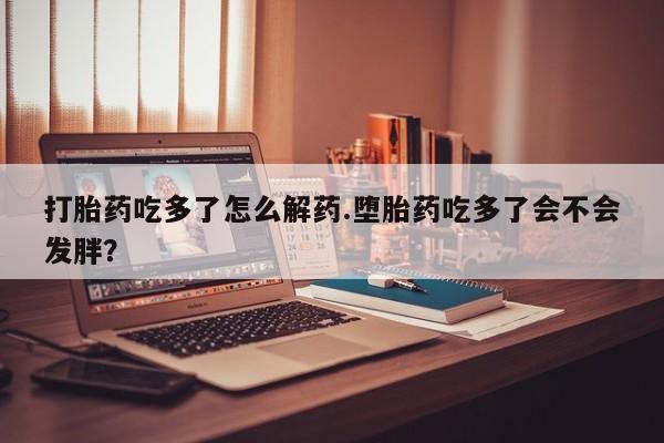 网上米索前列醇在线下单打胎药吃多了怎么解药.堕胎药吃多了会不会发胖？
