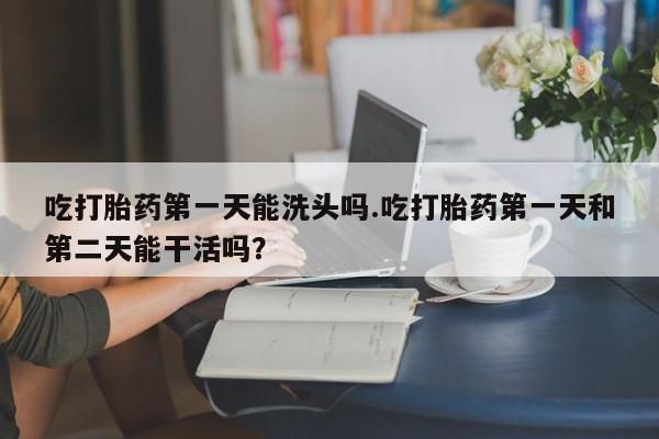 网上米索前列醇在线下单吃打胎药第一天能洗头吗.吃打胎药第一天和第二天能干活吗？