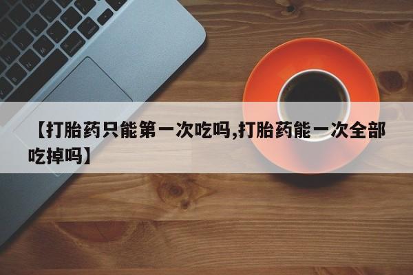 网上米索前列醇在线下单【打胎药只能第一次吃吗,打胎药能一次全部吃掉吗】