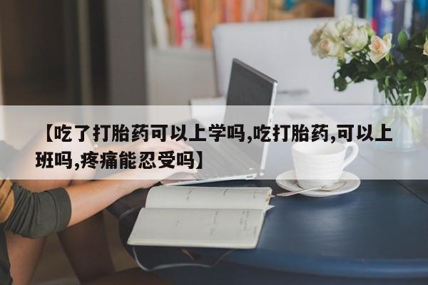 网上米索前列醇在线下单【吃了打胎药可以上学吗,吃打胎药,可以上班吗,疼痛能忍受吗】