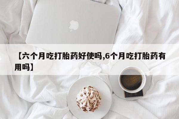 网上米索前列醇在线下单【六个月吃打胎药好使吗,6个月吃打胎药有用吗】