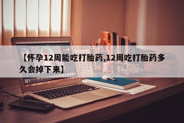 网上米索前列醇在线下单【怀孕12周能吃打胎药,12周吃打胎药多久会掉下来】