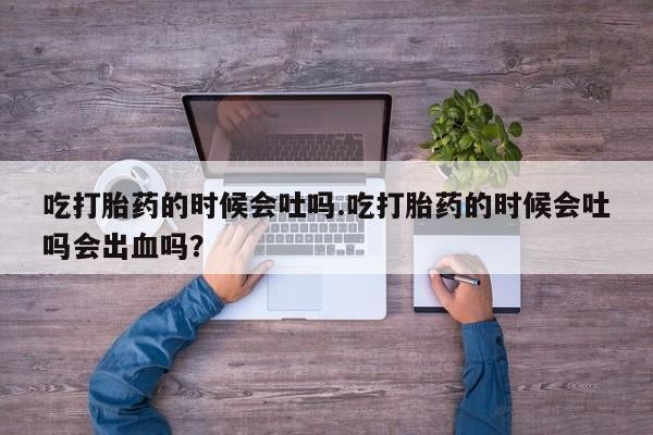 网上米索前列醇在线下单吃打胎药的时候会吐吗.吃打胎药的时候会吐吗会出血吗？