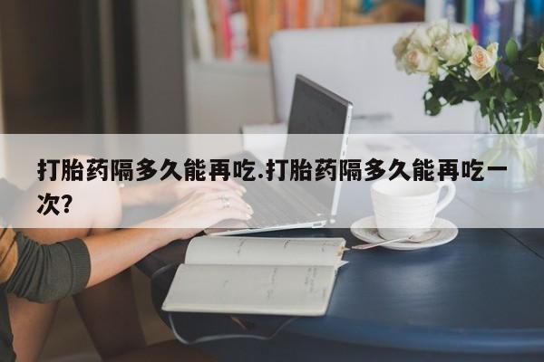 网上米索前列醇在线下单打胎药隔多久能再吃.打胎药隔多久能再吃一次？