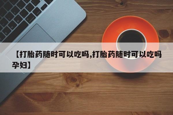网上米索前列醇在线下单【打胎药随时可以吃吗,打胎药随时可以吃吗孕妇】