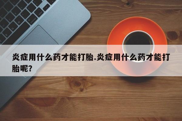 网上米索前列醇在线下单炎症用什么药才能打胎.炎症用什么药才能打胎呢？