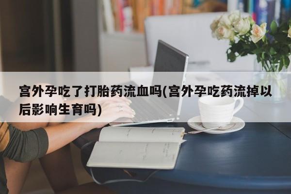 网上米索前列醇在线下单宫外孕吃了打胎药流血吗(宫外孕吃药流掉以后影响生育吗)