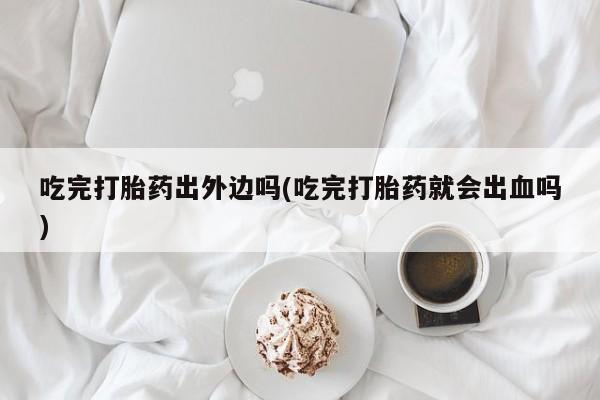 网上米索前列醇在线下单吃完打胎药出外边吗(吃完打胎药就会出血吗)