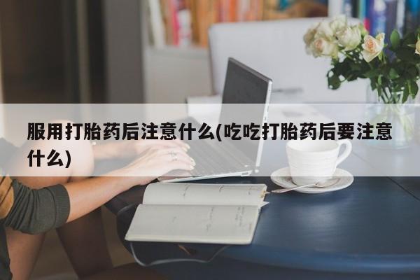 网上米索前列醇在线下单服用打胎药后注意什么(吃吃打胎药后要注意什么)