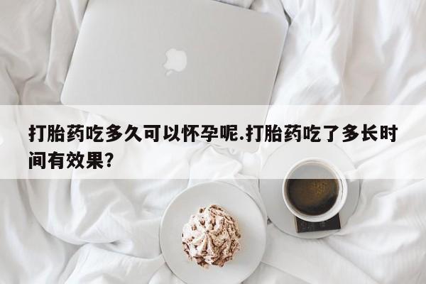 网上米索前列醇在线下单打胎药吃多久可以怀孕呢.打胎药吃了多长时间有效果？