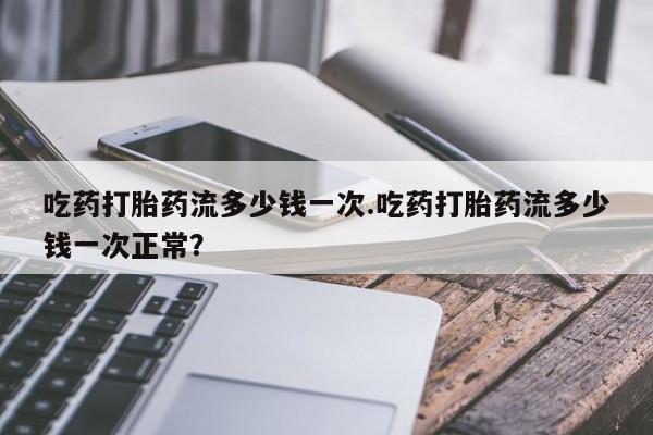 网上米索前列醇在线下单吃药打胎药流多少钱一次.吃药打胎药流多少钱一次正常？