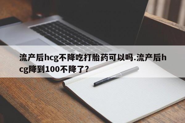网上米索前列醇在线下单流产后hcg不降吃打胎药可以吗.流产后hcg降到100不降了？