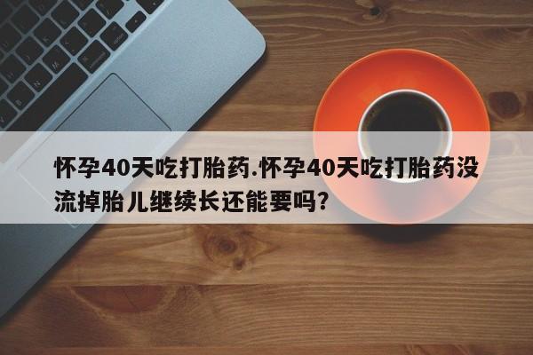 网上米索前列醇在线下单怀孕40天吃打胎药.怀孕40天吃打胎药没流掉胎儿继续长还能要吗？