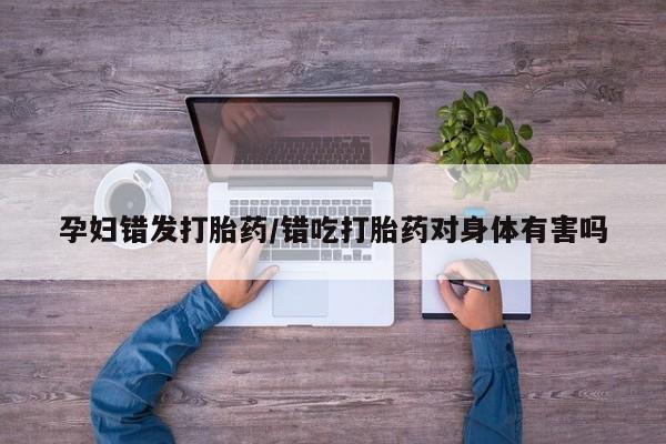 网上米索前列醇在线下单孕妇错发打胎药/错吃打胎药对身体有害吗