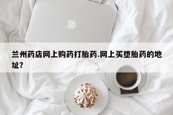 网上米索前列醇在线下单兰州药店网上购药打胎药.网上买堕胎药的地址？