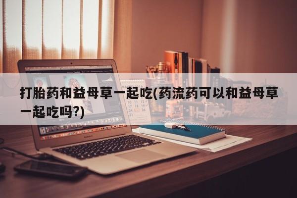 网上米索前列醇在线下单打胎药和益母草一起吃(药流药可以和益母草一起吃吗?)