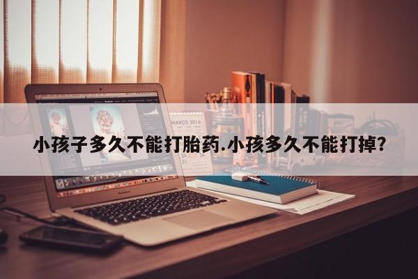网上米索前列醇在线下单小孩子多久不能打胎药.小孩多久不能打掉？