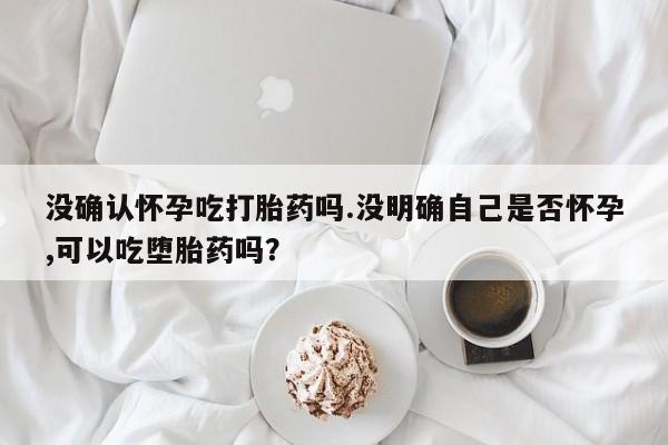 网上米索前列醇在线下单没确认怀孕吃打胎药吗.没明确自己是否怀孕,可以吃堕胎药吗？