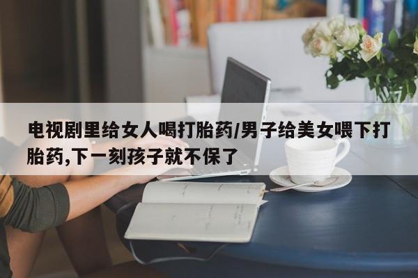 网上米索前列醇在线下单电视剧里给女人喝打胎药/男子给美女喂下打胎药,下一刻孩子就不保了