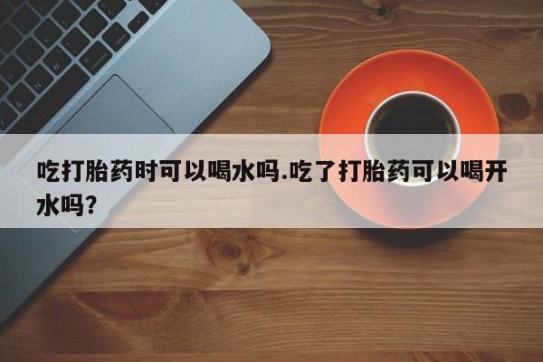 网上米索前列醇在线下单吃打胎药时可以喝水吗.吃了打胎药可以喝开水吗？
