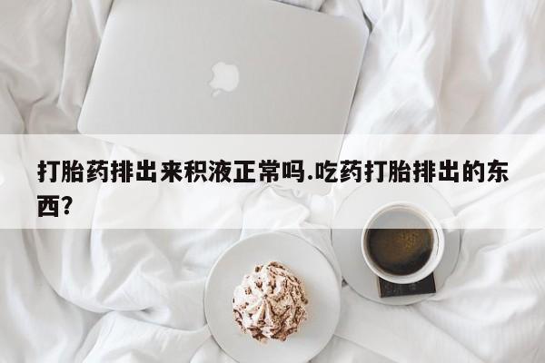 网上米索前列醇在线下单打胎药排出来积液正常吗.吃药打胎排出的东西？