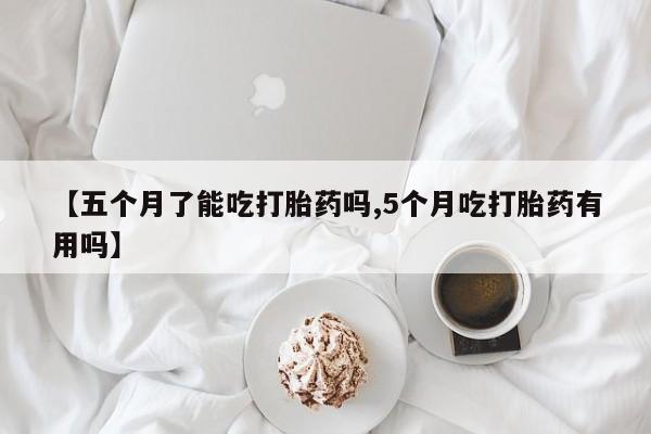 网上米索前列醇在线下单【五个月了能吃打胎药吗,5个月吃打胎药有用吗】