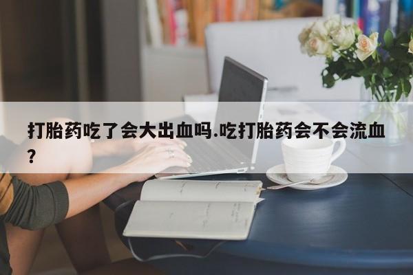网上米索前列醇在线下单打胎药吃了会大出血吗.吃打胎药会不会流血？