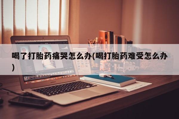网上米索前列醇在线下单喝了打胎药痛哭怎么办(喝打胎药难受怎么办)