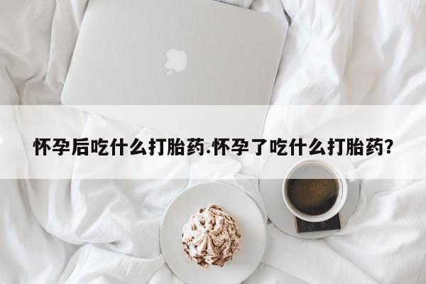 网上米索前列醇在线下单怀孕后吃什么打胎药.怀孕了吃什么打胎药？