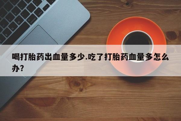 网上米索前列醇在线下单喝打胎药出血量多少.吃了打胎药血量多怎么办？