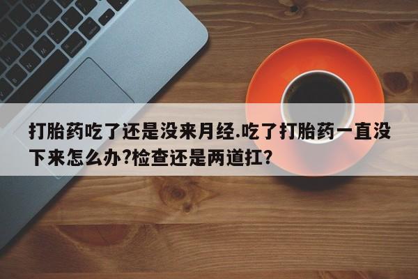 网上米索前列醇在线下单打胎药吃了还是没来月经.吃了打胎药一直没下来怎么办?检查还是两道扛？