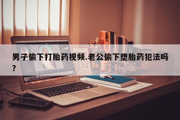 网上米索前列醇在线下单男子偷下打胎药视频.老公偷下堕胎药犯法吗？