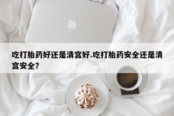 网上米索前列醇在线下单吃打胎药好还是清宫好.吃打胎药安全还是清宫安全？