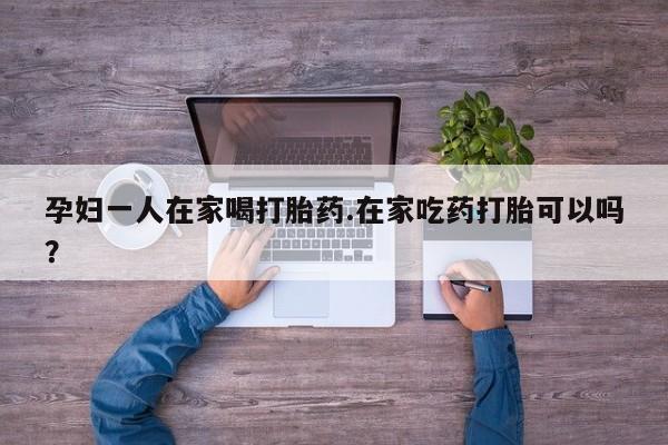 网上米索前列醇在线下单孕妇一人在家喝打胎药.在家吃药打胎可以吗？