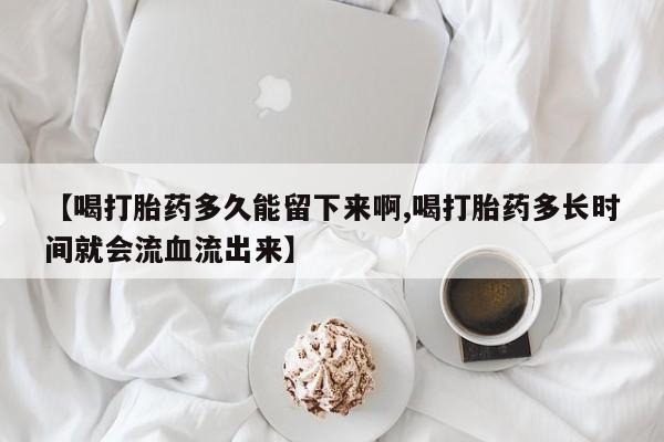 网上米索前列醇在线下单【喝打胎药多久能留下来啊,喝打胎药多长时间就会流血流出来】
