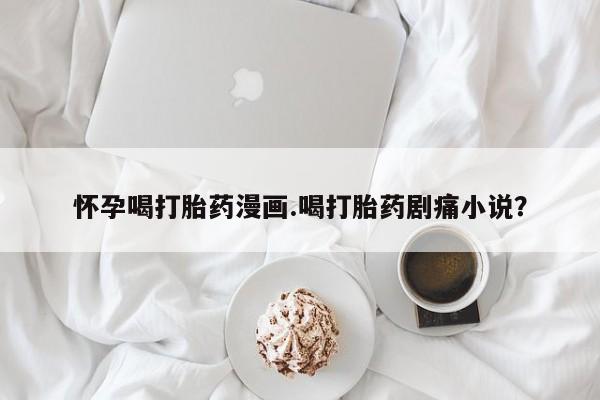 网上米索前列醇在线下单怀孕喝打胎药漫画.喝打胎药剧痛小说？