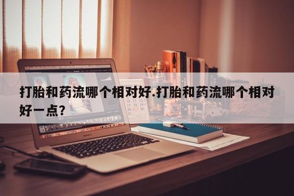 网上米索前列醇在线下单打胎和药流哪个相对好.打胎和药流哪个相对好一点？