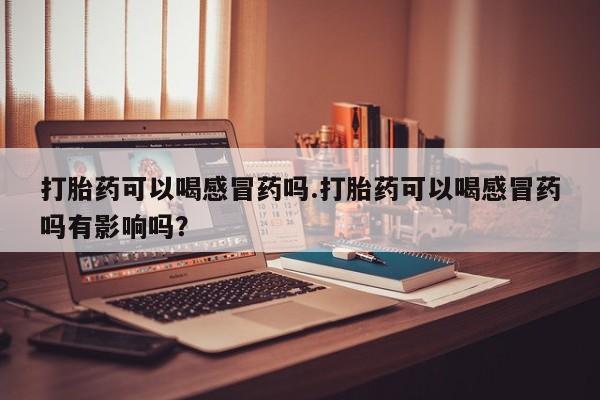 网上米索前列醇在线下单打胎药可以喝感冒药吗.打胎药可以喝感冒药吗有影响吗？