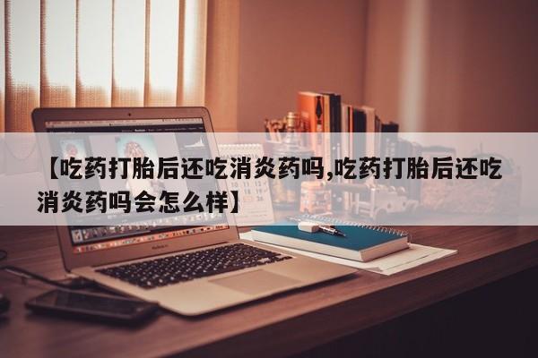 网上米索前列醇在线下单【吃药打胎后还吃消炎药吗,吃药打胎后还吃消炎药吗会怎么样】