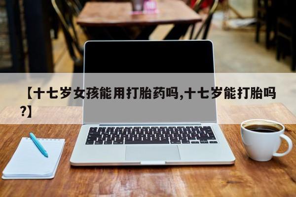 网上米索前列醇在线下单【十七岁女孩能用打胎药吗,十七岁能打胎吗?】