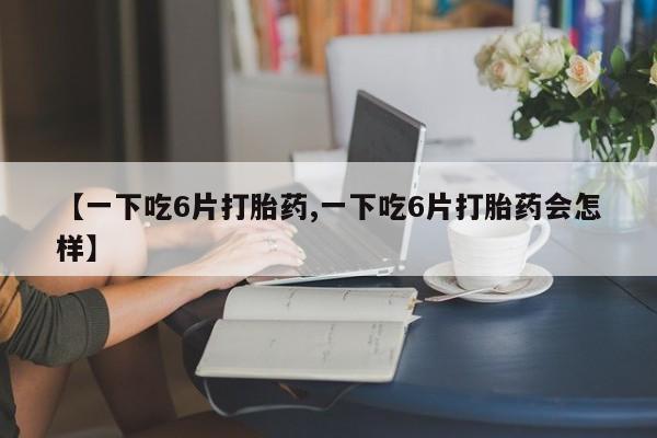 网上米索前列醇在线下单【一下吃6片打胎药,一下吃6片打胎药会怎样】
