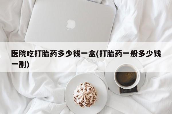 网上米索前列醇在线下单医院吃打胎药多少钱一盒(打胎药一般多少钱一副)