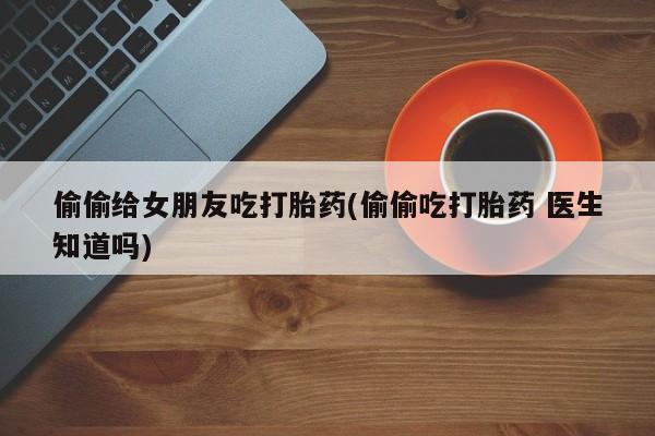 网上米索前列醇在线下单偷偷给女朋友吃打胎药(偷偷吃打胎药 医生知道吗)