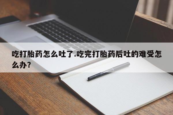 网上米索前列醇在线下单吃打胎药怎么吐了.吃完打胎药后吐的难受怎么办？