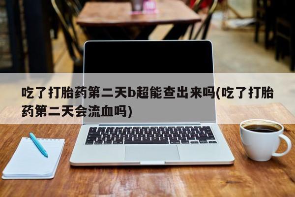 网上米索前列醇在线下单吃了打胎药第二天b超能查出来吗(吃了打胎药第二天会流血吗)